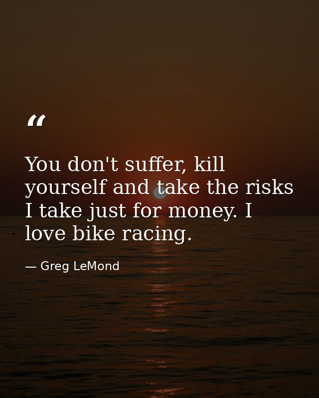 You don't suffer, kill yourself and take the risks I take just for money. I love bike racing. — Greg LeMond