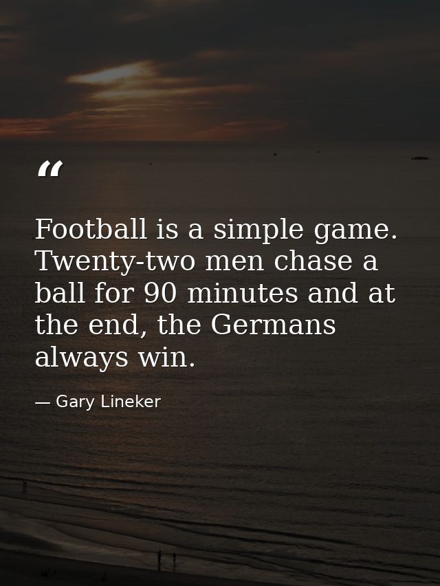 Football is a simple game. Twenty-two men chase a ball for 90 minutes and at the end, the Germans always win. — Gary Lineker