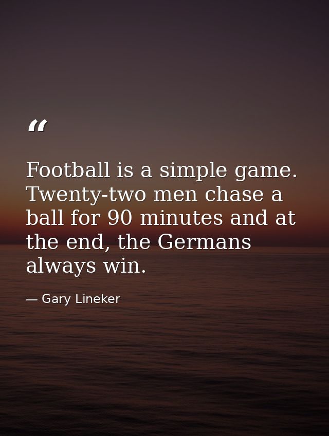 Football is a simple game. Twenty-two men chase a ball for 90 minutes and at the end, the Germans always win. — Gary Lineker