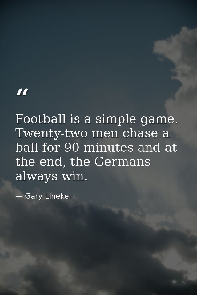 Football is a simple game. Twenty-two men chase a ball for 90 minutes and at the end, the Germans always win. — Gary Lineker