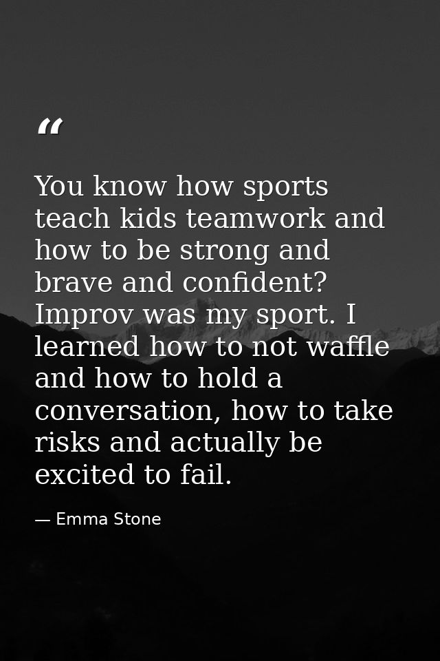 You know how sports teach kids teamwork and how to be strong and brave and confident? Improv was my sport. I learned how — Emma Stone