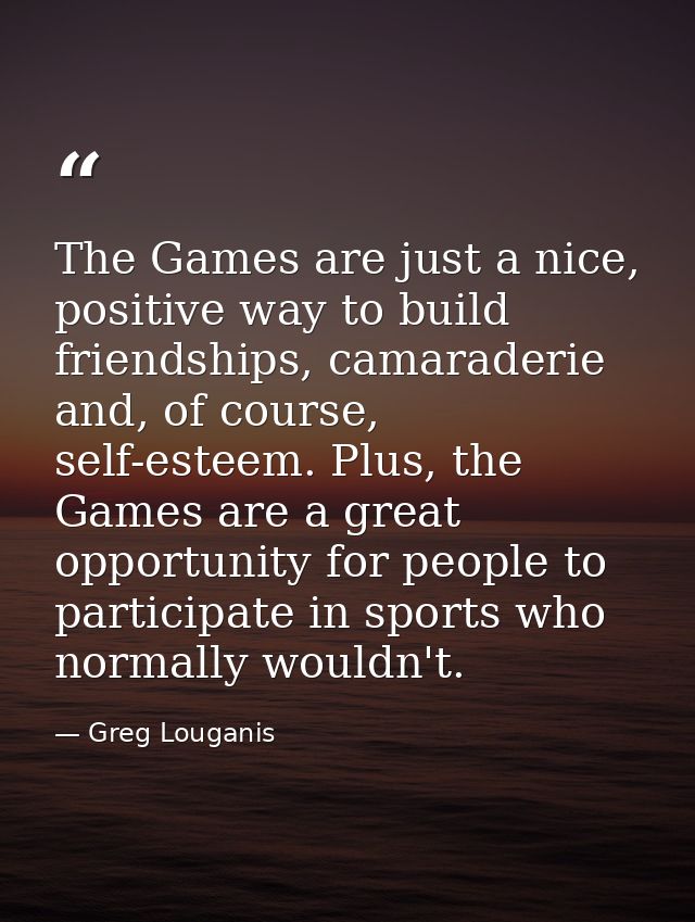 The Games are just a nice, positive way to build friendships, camaraderie and, of course, self-esteem. Plus, the Games a — Greg Louganis