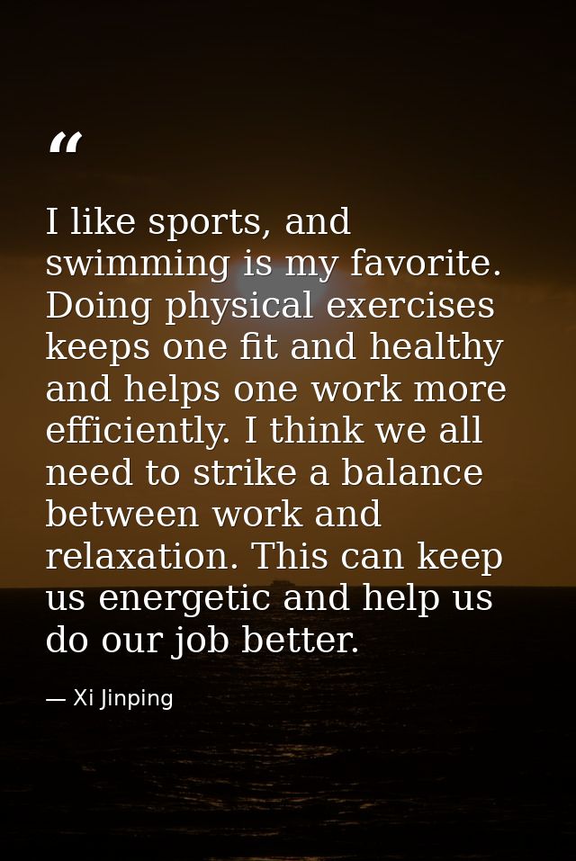 I like sports, and swimming is my favorite. Doing physical exercises keeps one fit and healthy and helps one work more e — Xi Jinping