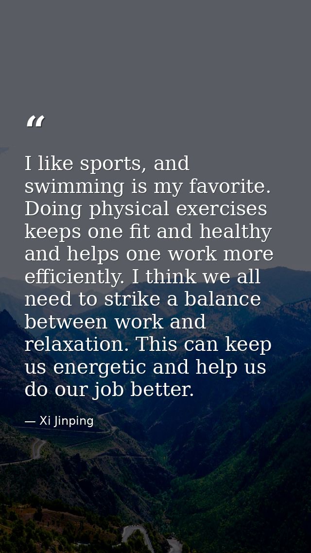 I like sports, and swimming is my favorite. Doing physical exercises keeps one fit and healthy and helps one work more e — Xi Jinping