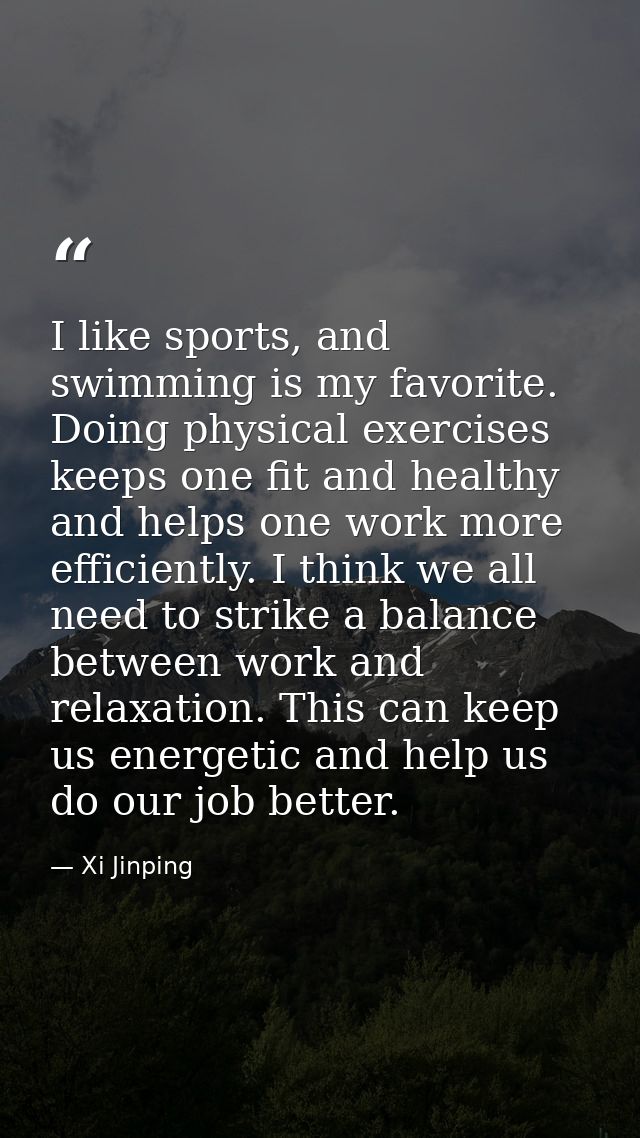 I like sports, and swimming is my favorite. Doing physical exercises keeps one fit and healthy and helps one work more e — Xi Jinping