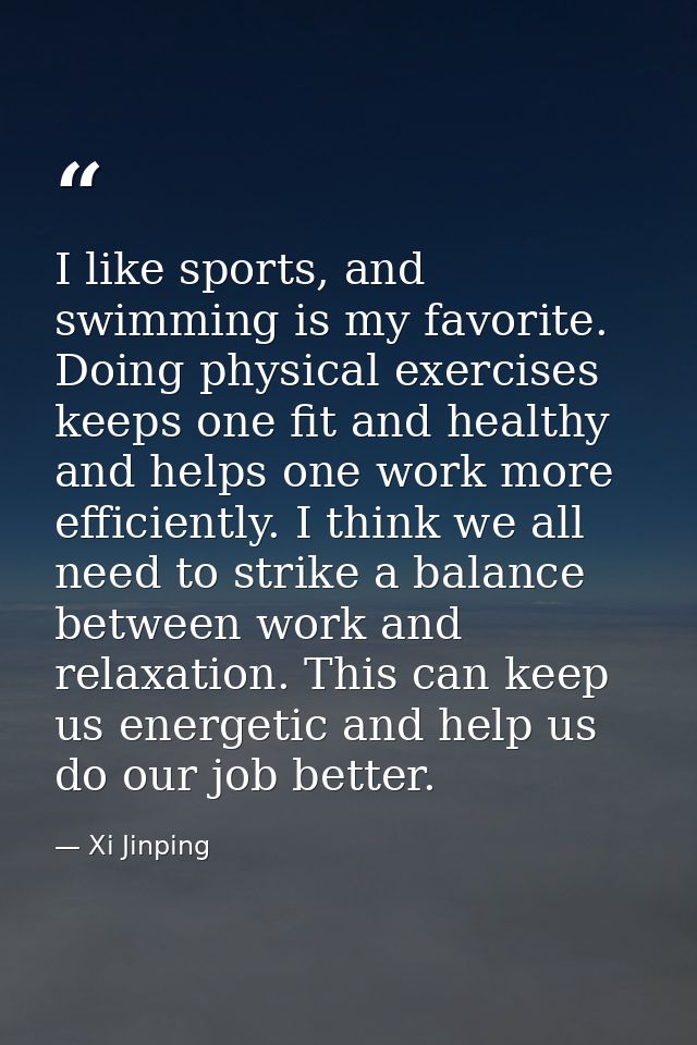 I like sports, and swimming is my favorite. Doing physical exercises keeps one fit and healthy and helps one work more e — Xi Jinping