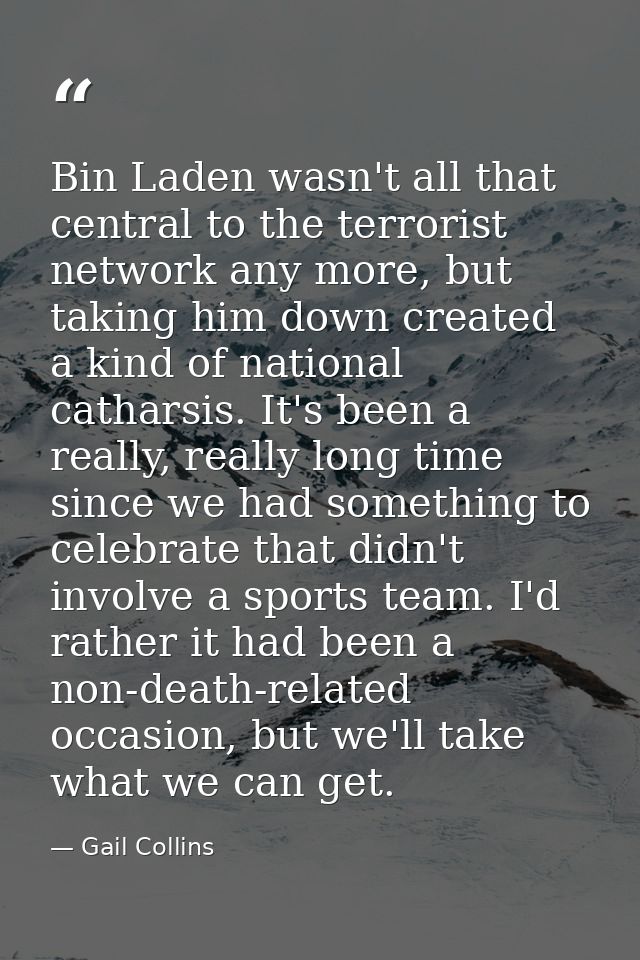 Bin Laden wasn't all that central to the terrorist network any more, but taking him down created a kind of national cath — Gail Collins
