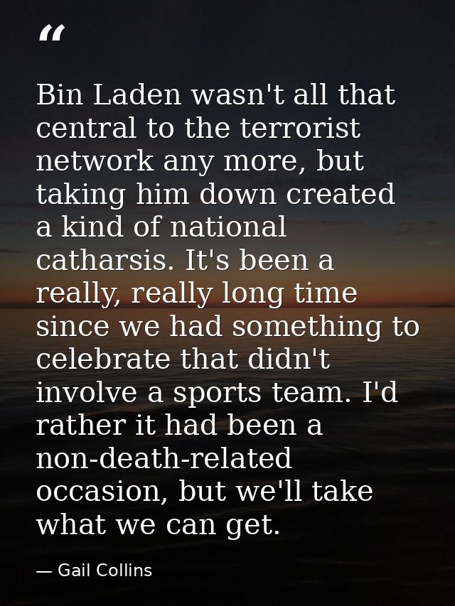 Bin Laden wasn't all that central to the terrorist network any more, but taking him down created a kind of national cath — Gail Collins