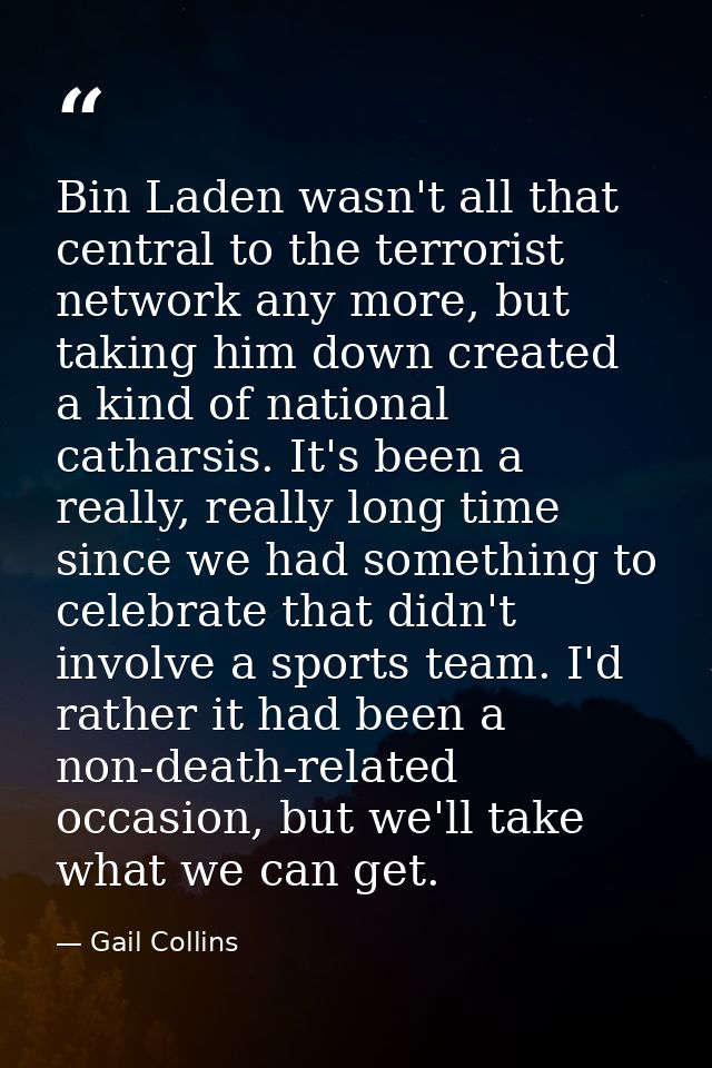 Bin Laden wasn't all that central to the terrorist network any more, but taking him down created a kind of national cath — Gail Collins