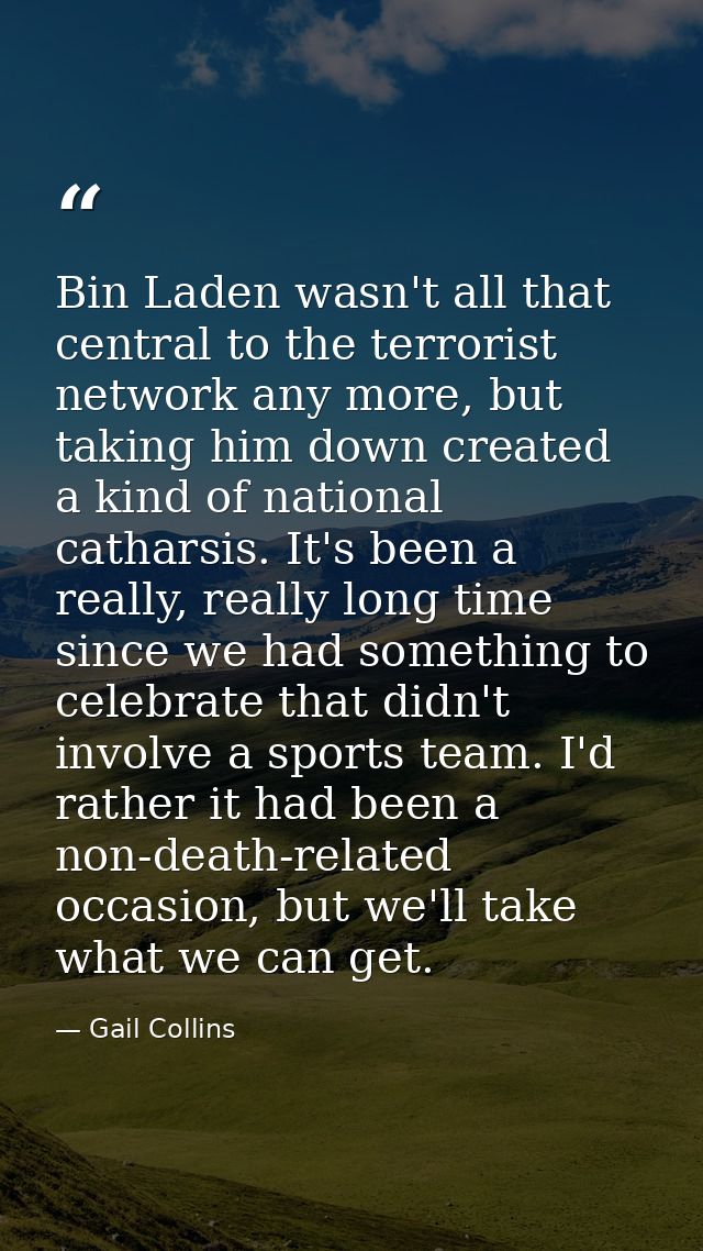 Bin Laden wasn't all that central to the terrorist network any more, but taking him down created a kind of national cath — Gail Collins
