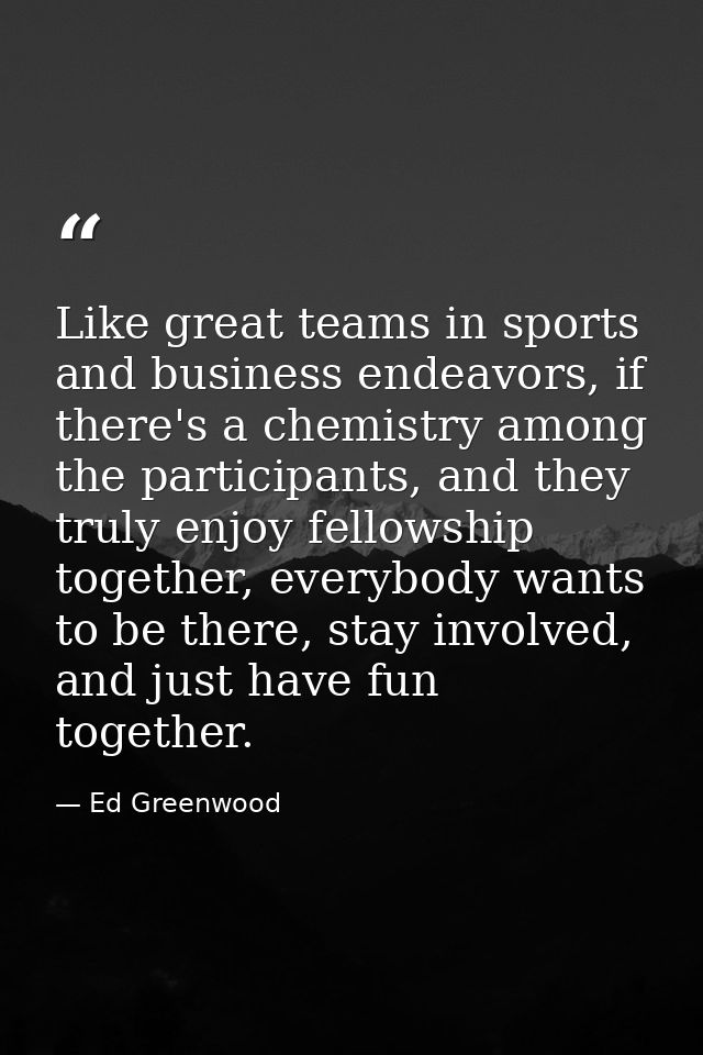 Like great teams in sports and business endeavors, if there's a chemistry among the participants, and they truly enjoy f — Ed Greenwood