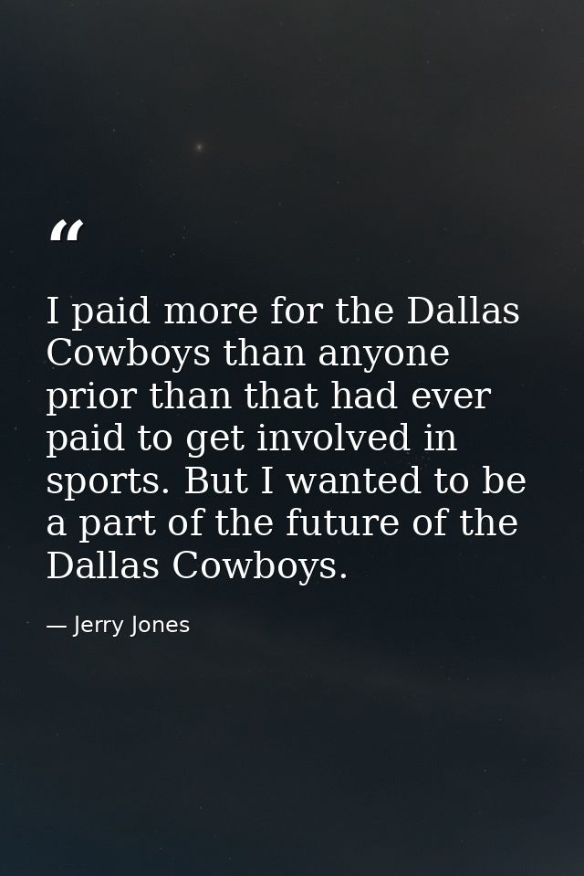 I paid more for the Dallas Cowboys than anyone prior than that had ever paid to get involved in sports. But I wanted to  — Jerry Jones