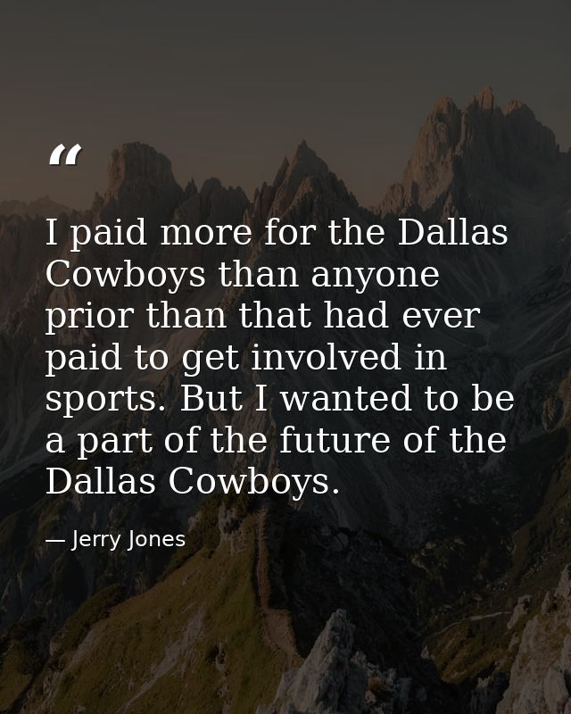 I paid more for the Dallas Cowboys than anyone prior than that had ever paid to get involved in sports. But I wanted to  — Jerry Jones