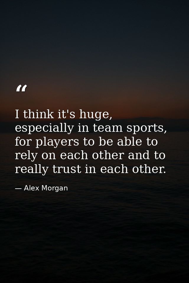 I think it's huge, especially in team sports, for players to be able to rely on each other and to really trust in each o — Alex Morgan