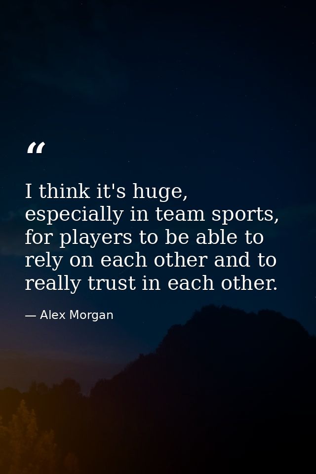 I think it's huge, especially in team sports, for players to be able to rely on each other and to really trust in each o — Alex Morgan