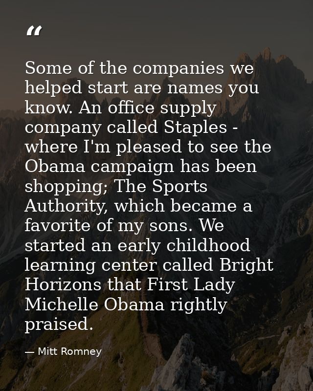 Some of the companies we helped start are names you know. An office supply company called Staples - where I'm pleased to — Mitt Romney