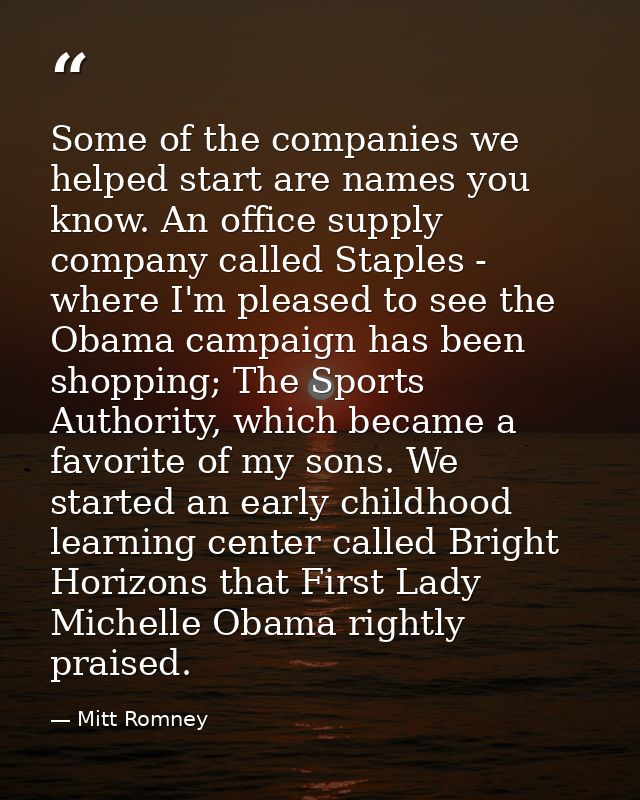 Some of the companies we helped start are names you know. An office supply company called Staples - where I'm pleased to — Mitt Romney
