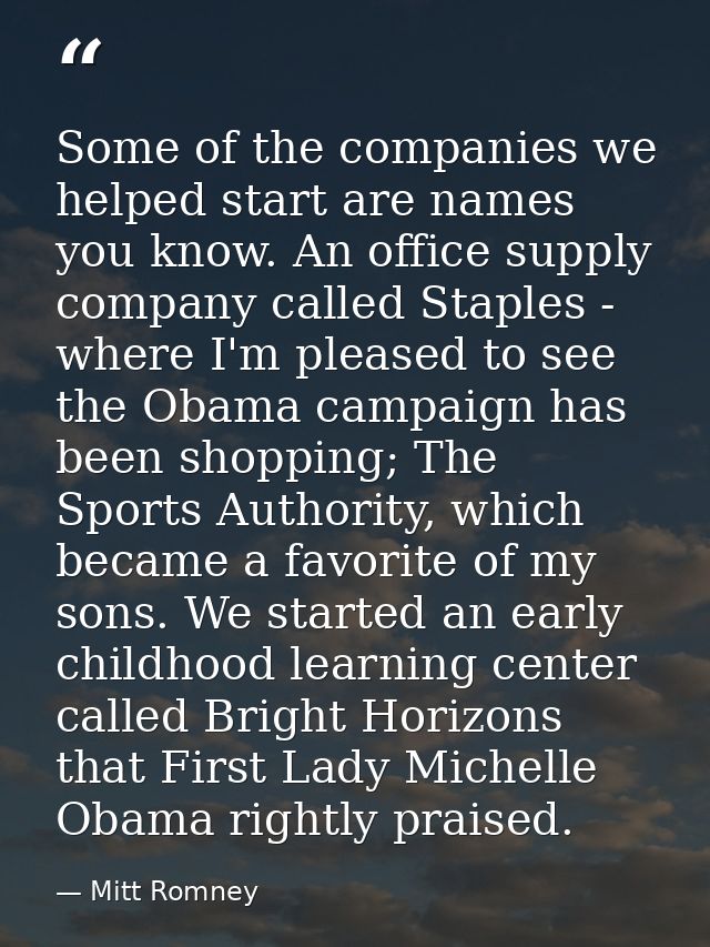 Some of the companies we helped start are names you know. An office supply company called Staples - where I'm pleased to — Mitt Romney