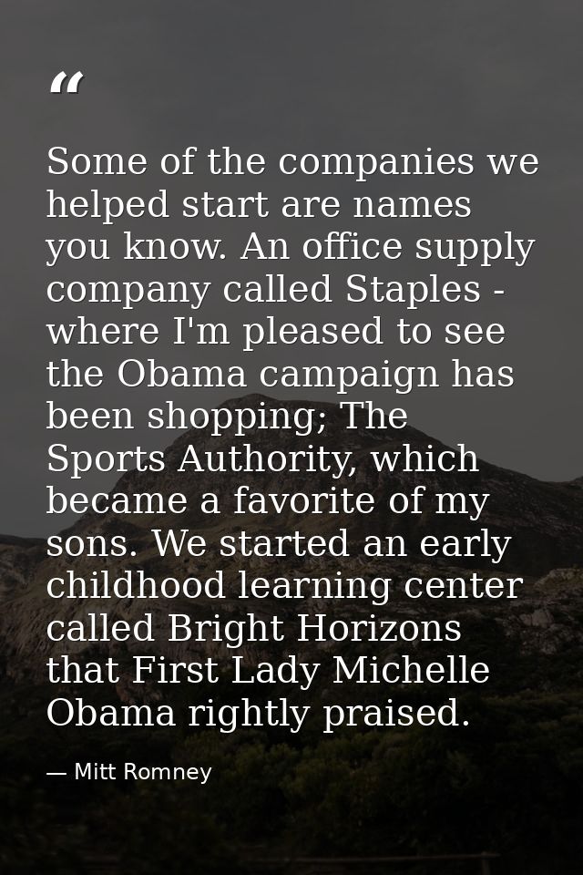 Some of the companies we helped start are names you know. An office supply company called Staples - where I'm pleased to — Mitt Romney