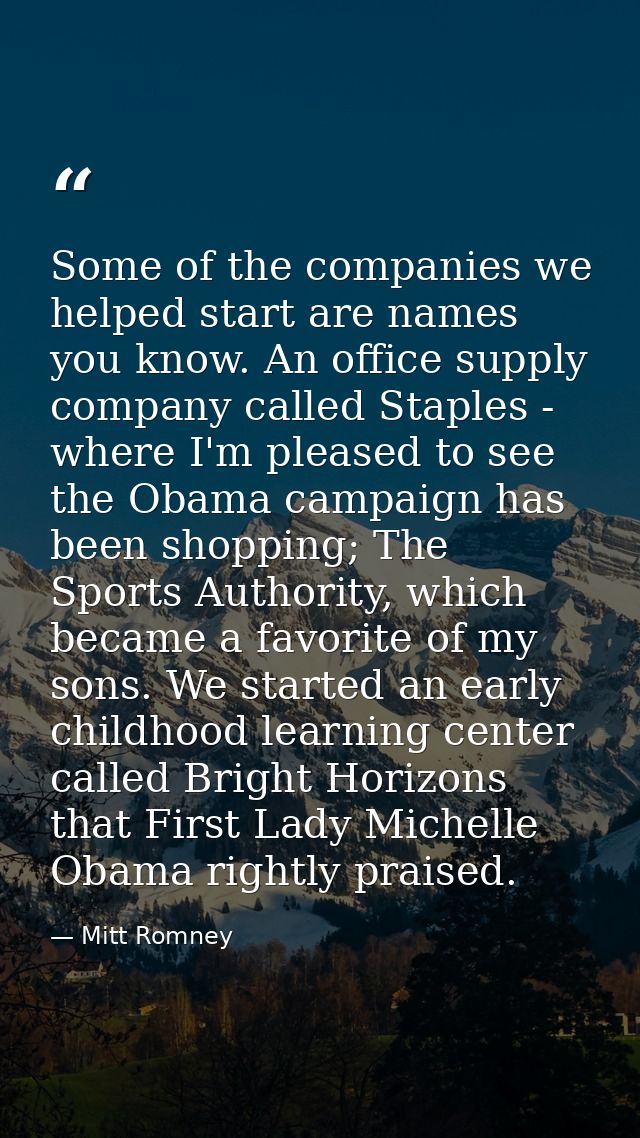 Some of the companies we helped start are names you know. An office supply company called Staples - where I'm pleased to — Mitt Romney