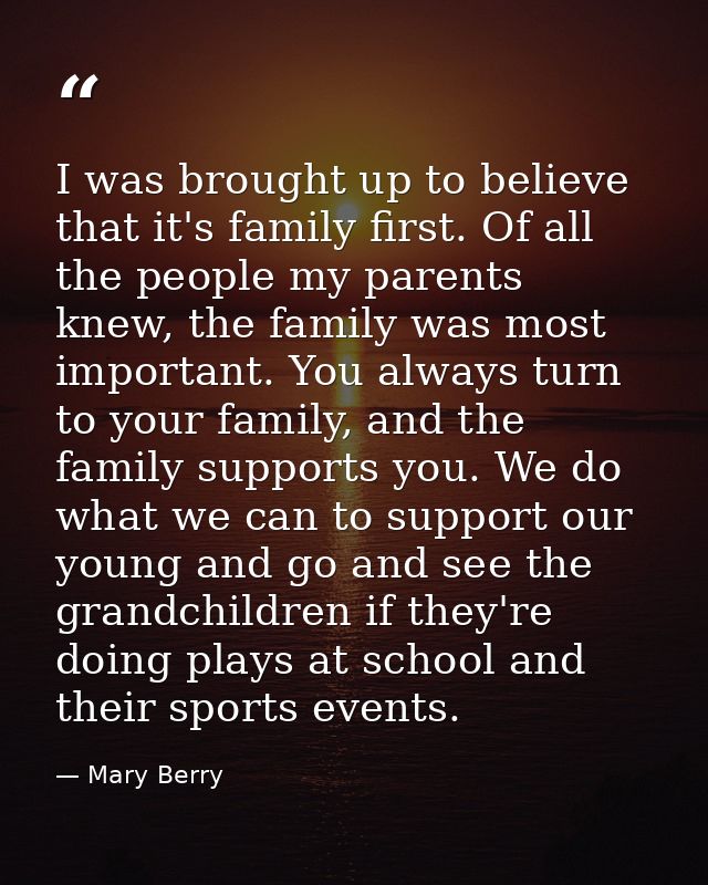 I was brought up to believe that it's family first. Of all the people my parents knew, the family was most important. Yo — Mary Berry