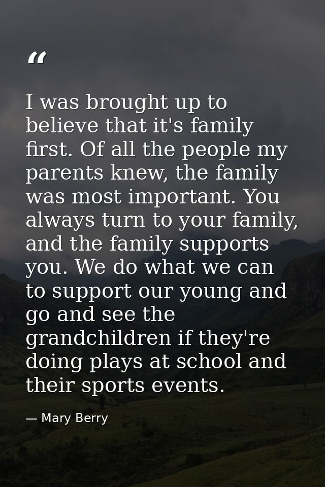 I was brought up to believe that it's family first. Of all the people my parents knew, the family was most important. Yo — Mary Berry