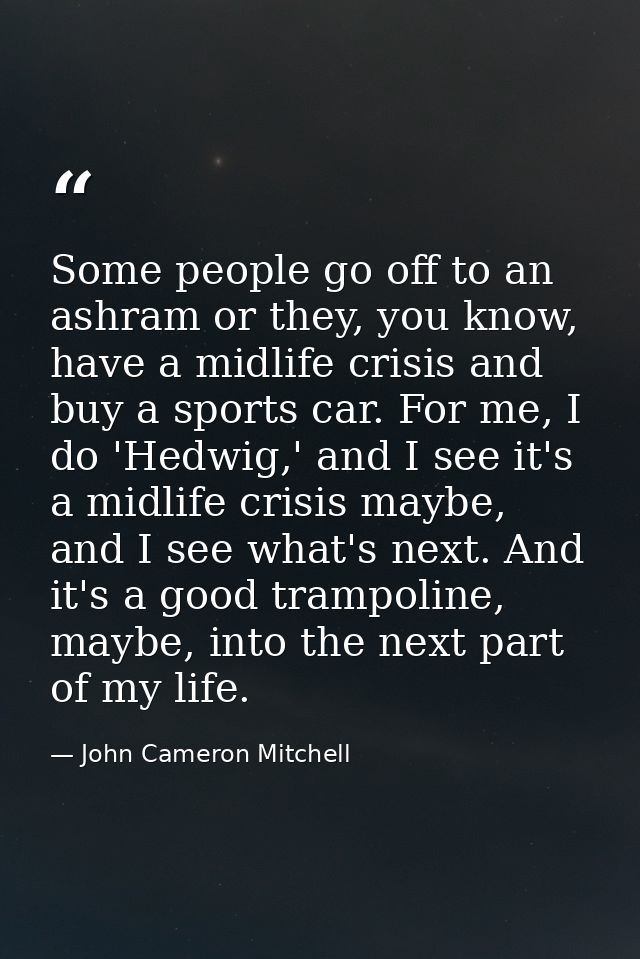 Some people go off to an ashram or they, you know, have a midlife crisis and buy a sports car. For me, I do 'Hedwig,' an — John Cameron Mitchell