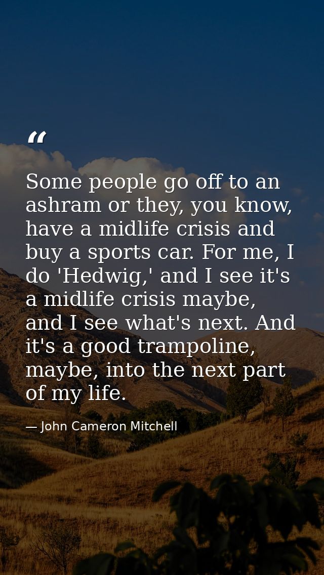 Some people go off to an ashram or they, you know, have a midlife crisis and buy a sports car. For me, I do 'Hedwig,' an — John Cameron Mitchell