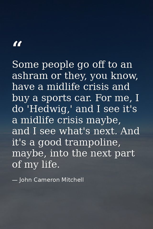 Some people go off to an ashram or they, you know, have a midlife crisis and buy a sports car. For me, I do 'Hedwig,' an — John Cameron Mitchell