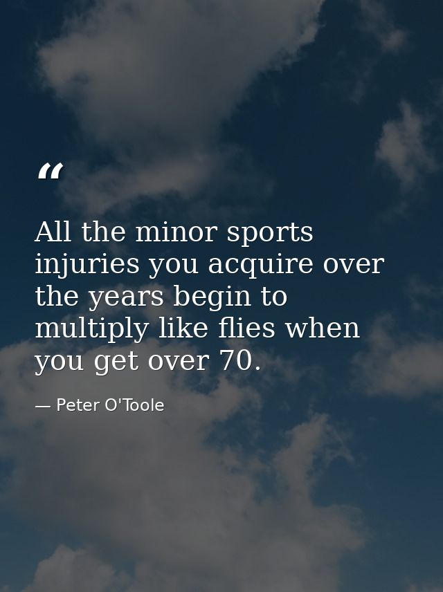 All the minor sports injuries you acquire over the years begin to multiply like flies when you get over 70. — Peter O'Toole