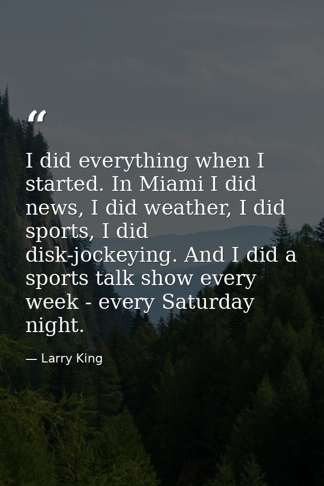 I did everything when I started. In Miami I did news, I did weather, I did sports, I did disk-jockeying. And I did a spo — Larry King