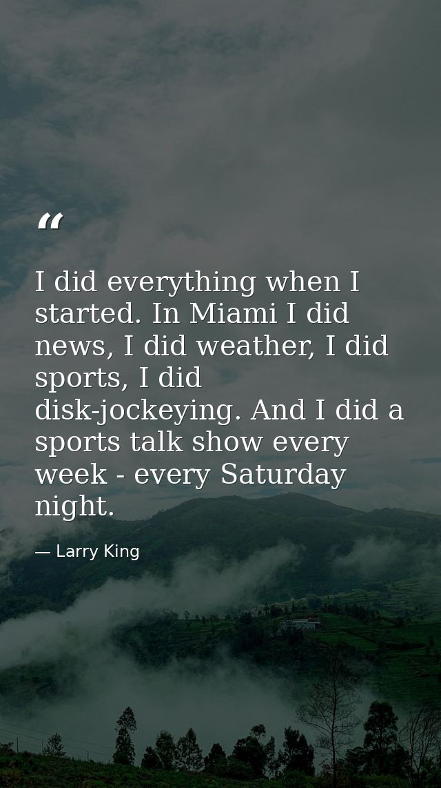 I did everything when I started. In Miami I did news, I did weather, I did sports, I did disk-jockeying. And I did a spo — Larry King