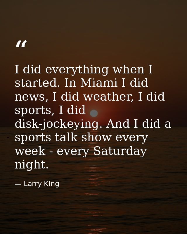 I did everything when I started. In Miami I did news, I did weather, I did sports, I did disk-jockeying. And I did a spo — Larry King