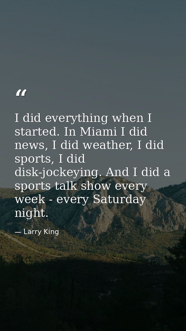 I did everything when I started. In Miami I did news, I did weather, I did sports, I did disk-jockeying. And I did a spo — Larry King