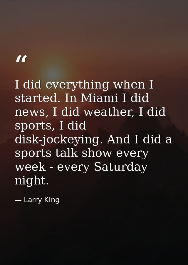 I did everything when I started. In Miami I did news, I did weather, I did sports, I did disk-jockeying. And I did a spo — Larry King