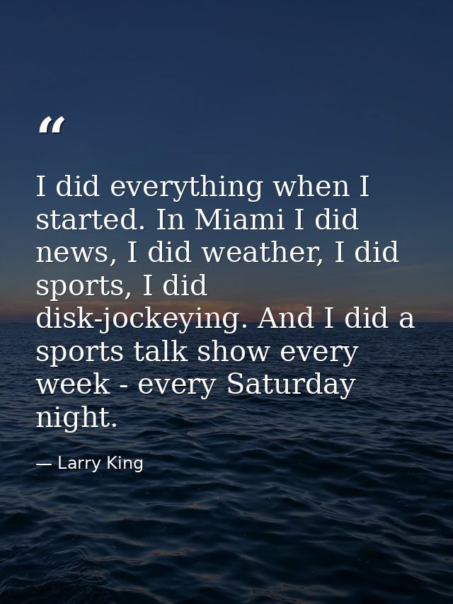 I did everything when I started. In Miami I did news, I did weather, I did sports, I did disk-jockeying. And I did a spo — Larry King