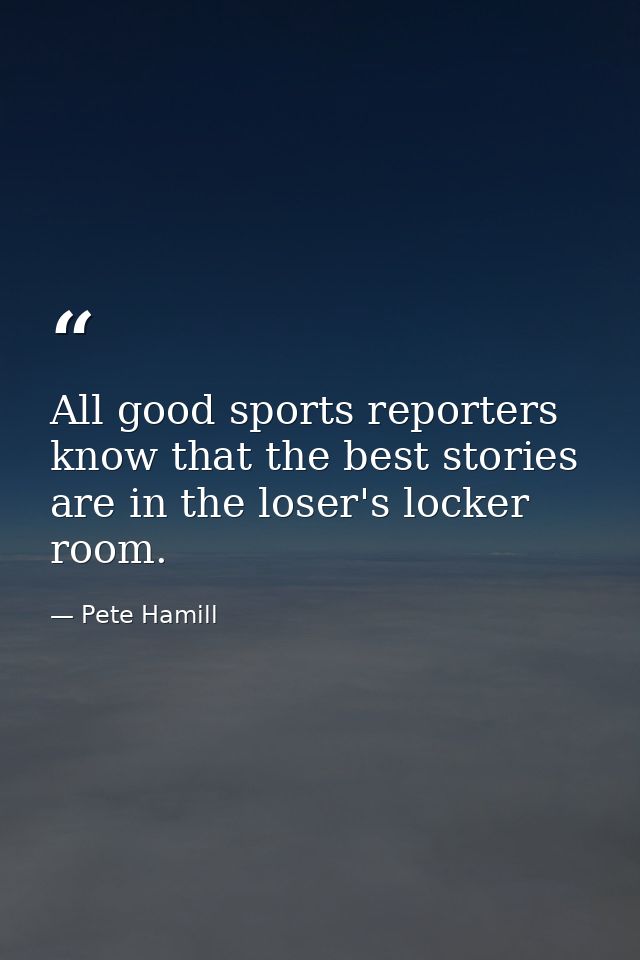 All good sports reporters know that the best stories are in the loser's locker room. — Pete Hamill