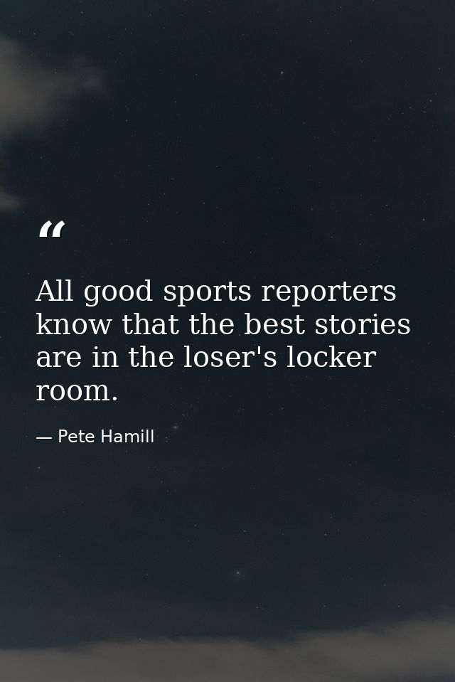 All good sports reporters know that the best stories are in the loser's locker room. — Pete Hamill
