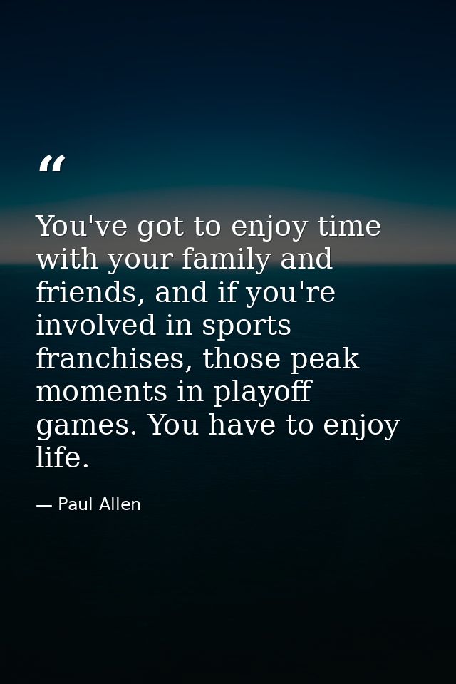 You've got to enjoy time with your family and friends, and if you're involved in sports franchises, those peak moments i — Paul Allen
