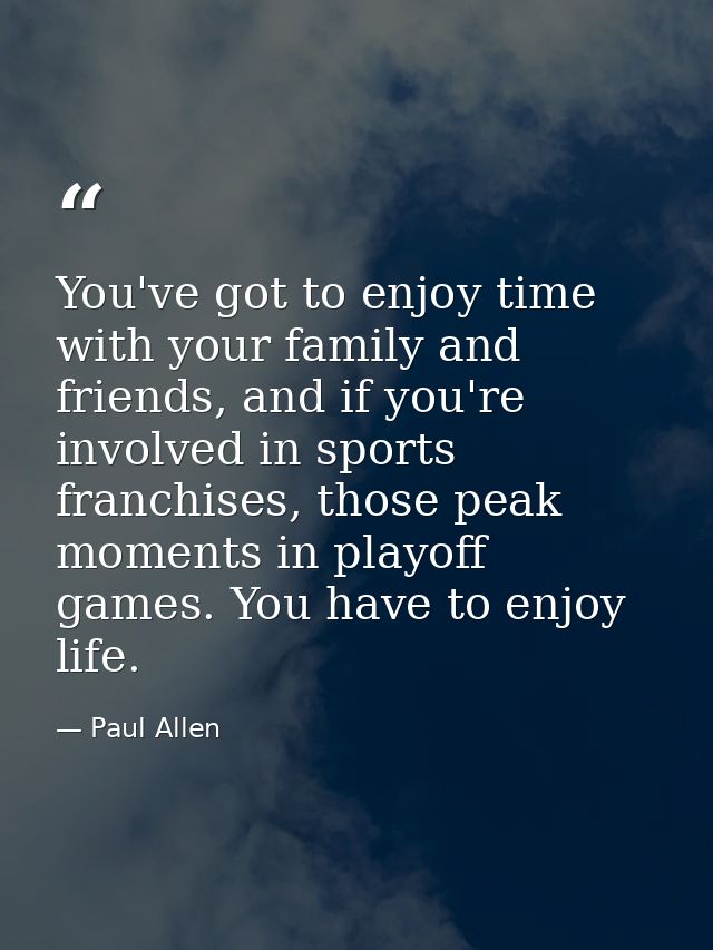 You've got to enjoy time with your family and friends, and if you're involved in sports franchises, those peak moments i — Paul Allen