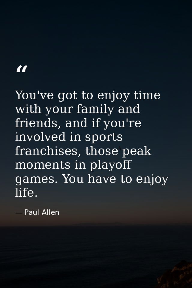 You've got to enjoy time with your family and friends, and if you're involved in sports franchises, those peak moments i — Paul Allen