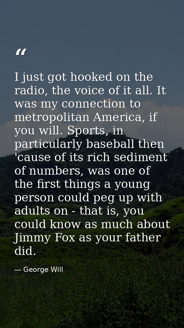 I just got hooked on the radio, the voice of it all. It was my connection to metropolitan America, if you will. Sports,  — George Will