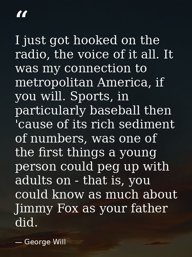 I just got hooked on the radio, the voice of it all. It was my connection to metropolitan America, if you will. Sports,  — George Will