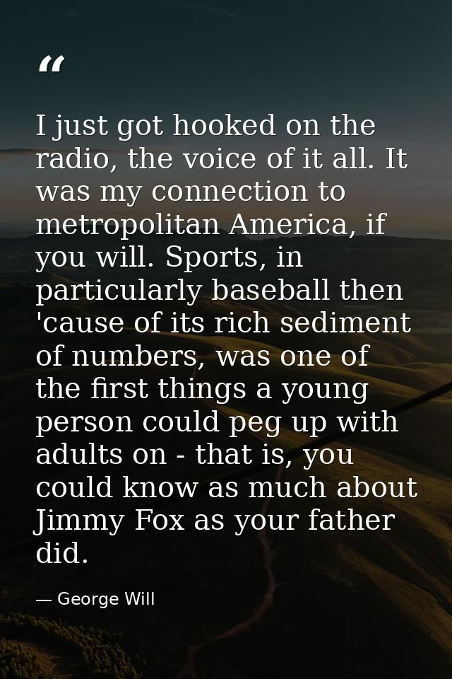 I just got hooked on the radio, the voice of it all. It was my connection to metropolitan America, if you will. Sports,  — George Will
