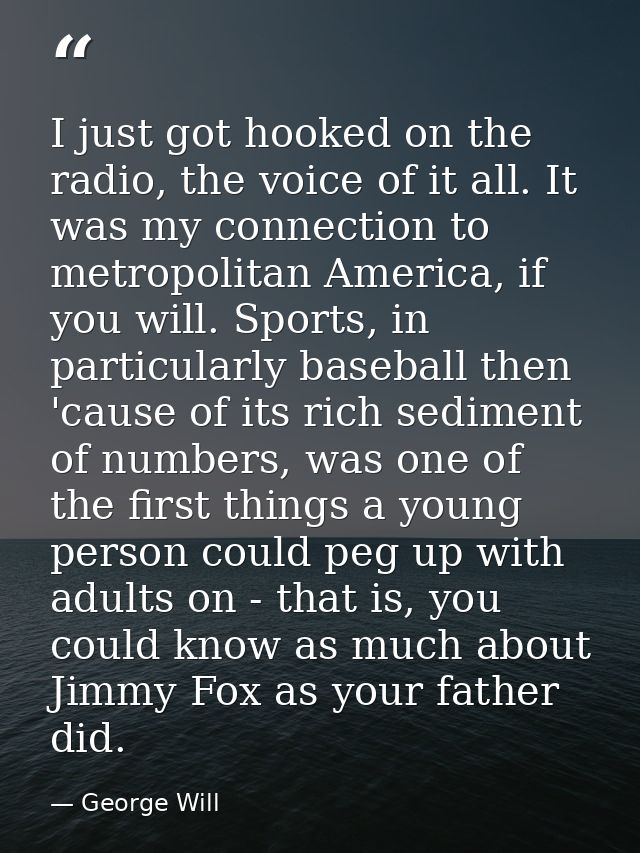 I just got hooked on the radio, the voice of it all. It was my connection to metropolitan America, if you will. Sports,  — George Will
