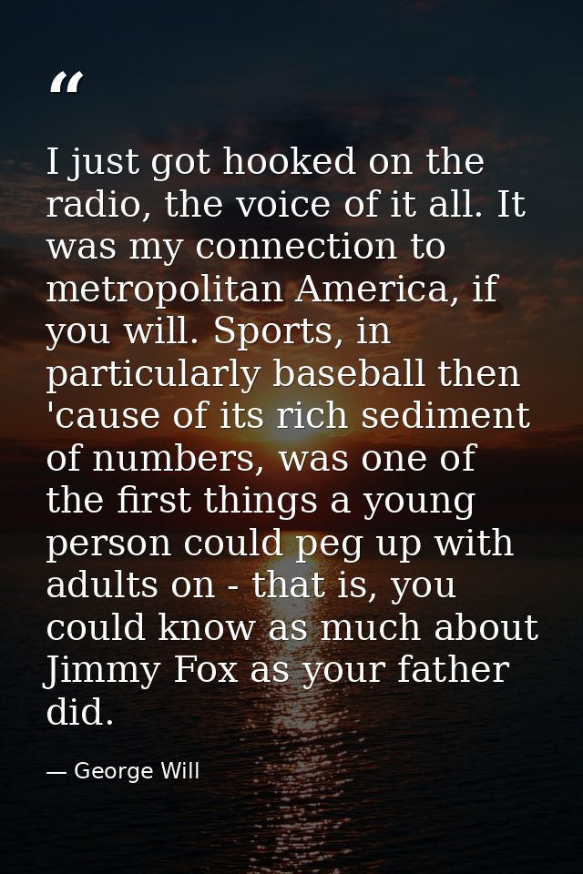 I just got hooked on the radio, the voice of it all. It was my connection to metropolitan America, if you will. Sports,  — George Will