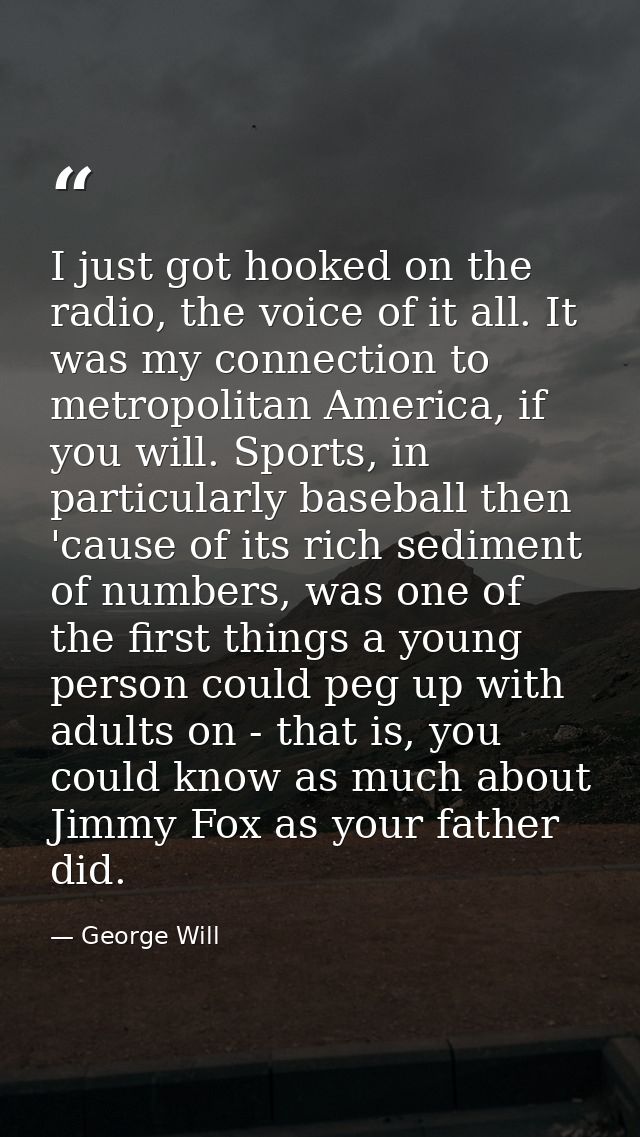 I just got hooked on the radio, the voice of it all. It was my connection to metropolitan America, if you will. Sports,  — George Will
