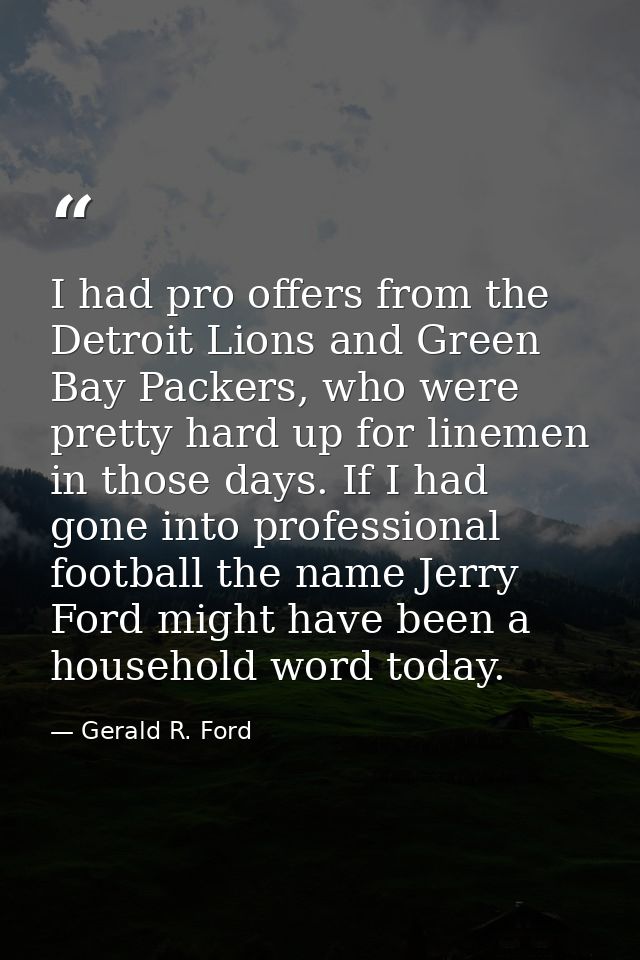 I had pro offers from the Detroit Lions and Green Bay Packers, who were pretty hard up for linemen in those days. If I h — Gerald R. Ford
