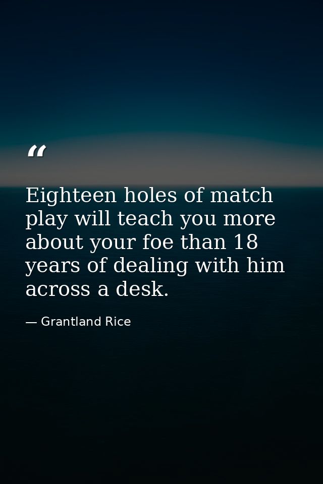 Eighteen holes of match play will teach you more about your foe than 18 years of dealing with him across a desk. — Grantland Rice