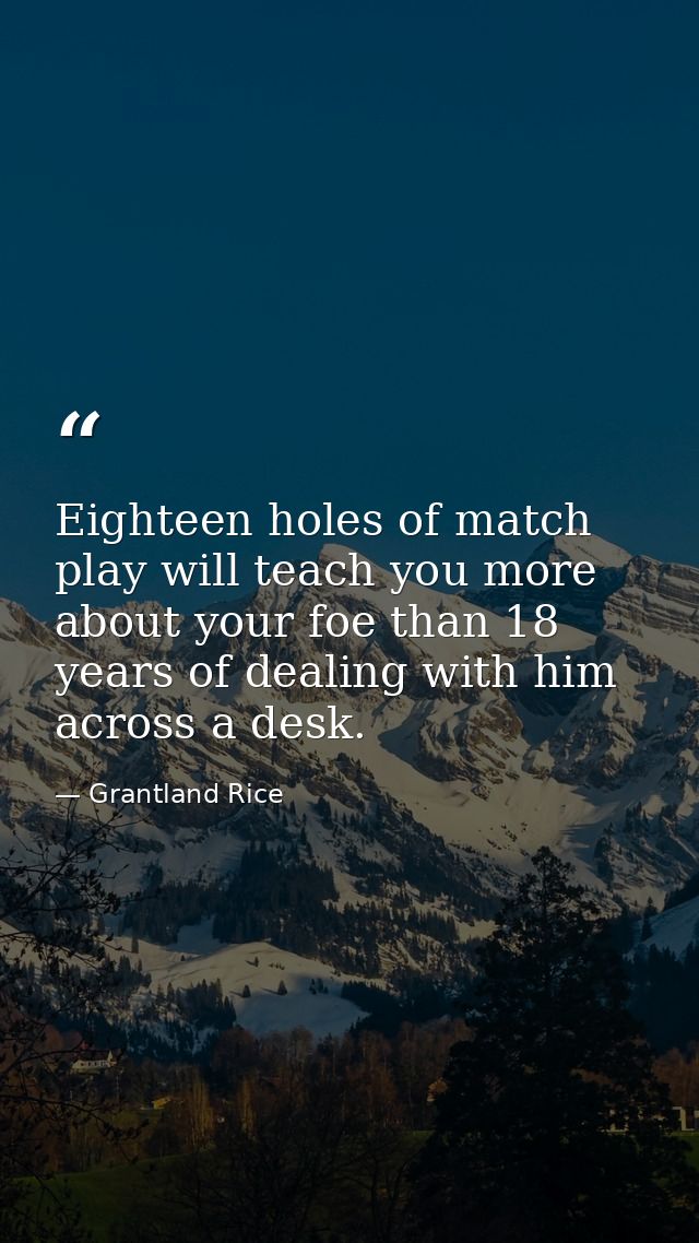 Eighteen holes of match play will teach you more about your foe than 18 years of dealing with him across a desk. — Grantland Rice